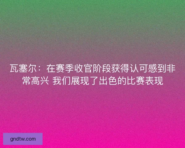 瓦塞尔：在赛季收官阶段获得认可感到非常高兴 我们展现了出色的比赛表现