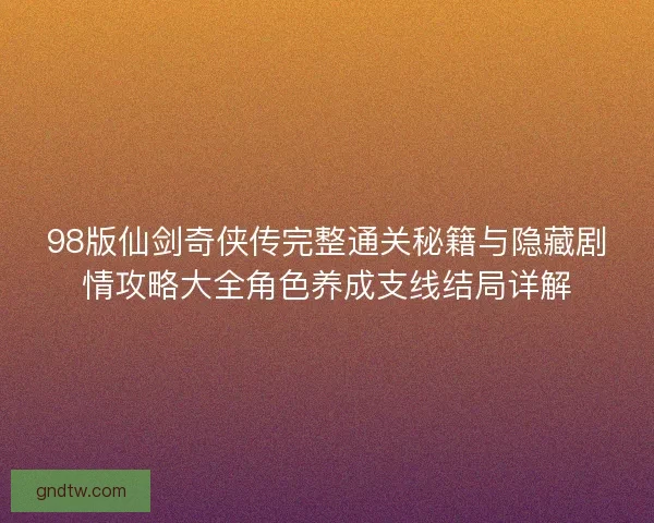 98版仙剑奇侠传完整通关秘籍与隐藏剧情攻略大全角色养成支线结局详解