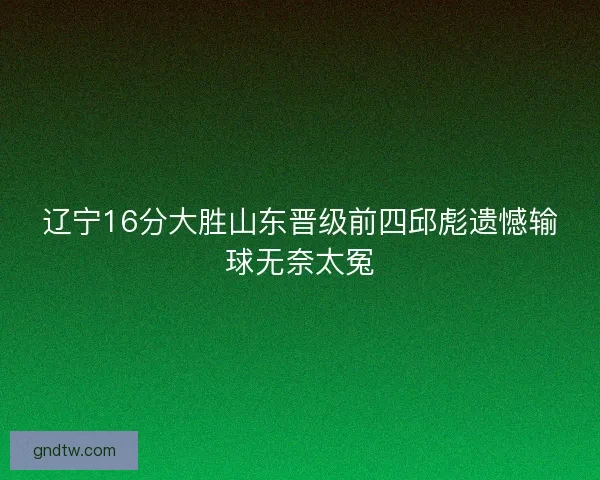 辽宁16分大胜山东晋级前四邱彪遗憾输球无奈太冤