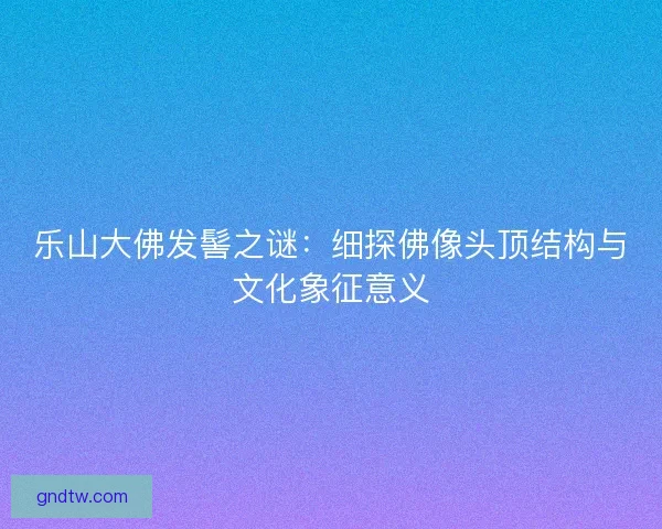 乐山大佛发髻之谜：细探佛像头顶结构与文化象征意义