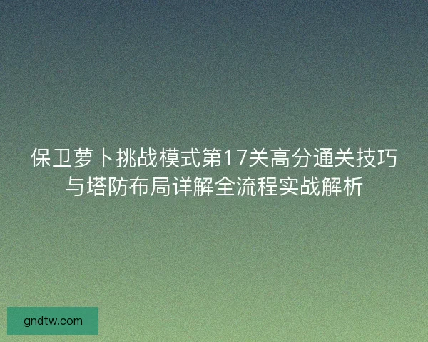 保卫萝卜挑战模式第17关高分通关技巧与塔防布局详解全流程实战解析