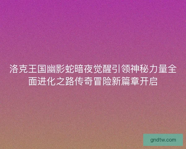 洛克王国幽影蛇暗夜觉醒引领神秘力量全面进化之路传奇冒险新篇章开启