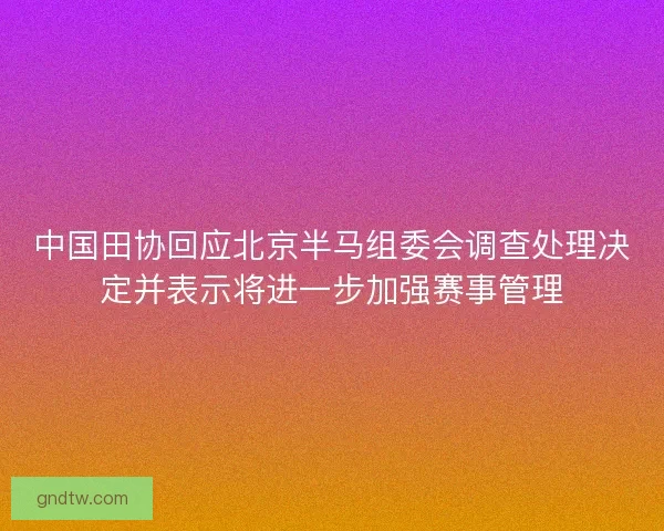 中国田协回应北京半马组委会调查处理决定并表示将进一步加强赛事管理