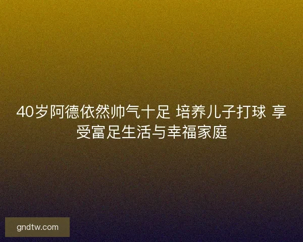 40岁阿德依然帅气十足 培养儿子打球 享受富足生活与幸福家庭