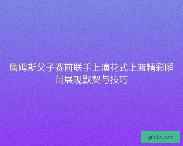 詹姆斯父子赛前联手上演花式上篮精彩瞬间展现默契与技巧