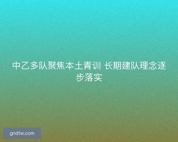 中乙多队聚焦本土青训 长期建队理念逐步落实 中乙多队聚焦本土青训 长期建队理念逐步落实