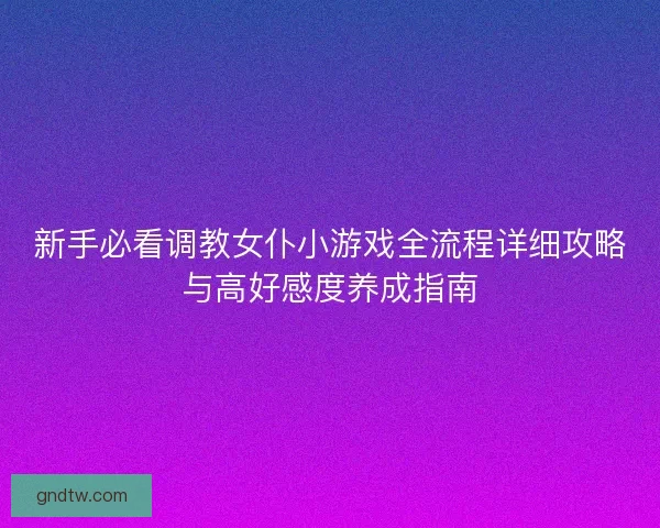 新手必看调教女仆小游戏全流程详细攻略与高好感度养成指南
