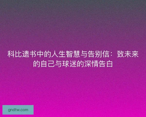 科比遗书中的人生智慧与告别信：致未来的自己与球迷的深情告白
