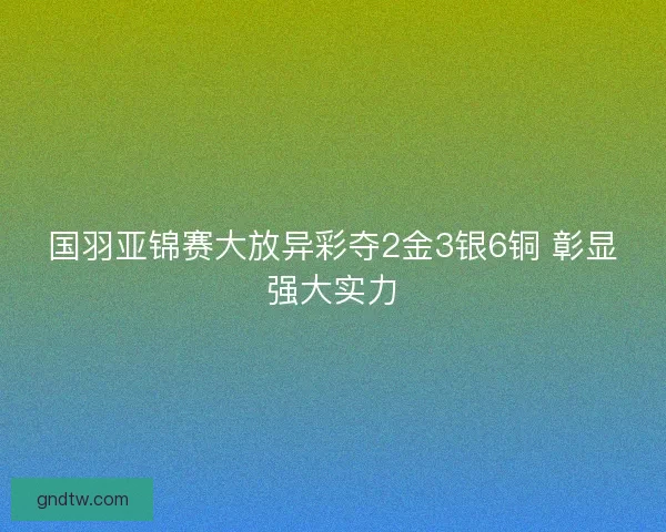 国羽亚锦赛大放异彩夺2金3银6铜 彰显强大实力 国羽亚锦赛大放异彩夺2金3银6铜 彰显强大实力
