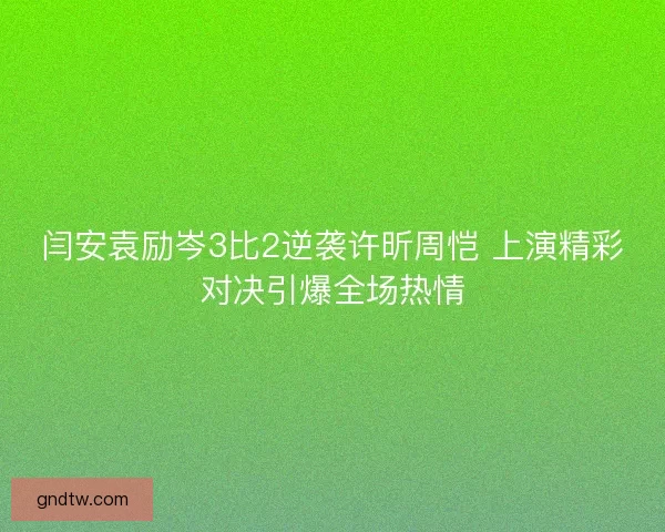 闫安袁励岑3比2逆袭许昕周恺 上演精彩对决引爆全场热情