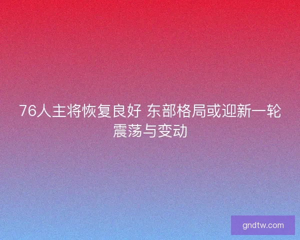 76人主将恢复良好 东部格局或迎新一轮震荡与变动