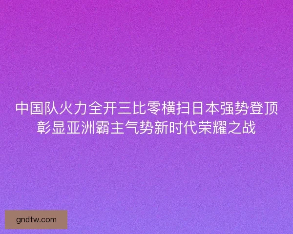 中国队火力全开三比零横扫日本强势登顶彰显亚洲霸主气势新时代荣耀之战 中国队火力全开三比零横扫日本强势登顶彰显亚洲霸主气势新时代荣耀之战