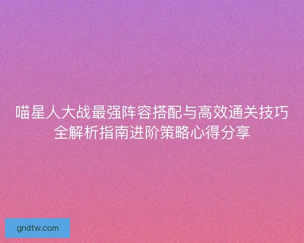 喵星人大战最强阵容搭配与高效通关技巧全解析指南进阶策略心得分享 喵星人大战最强阵容搭配与高效通关技巧全解析指南进阶策略心得分享