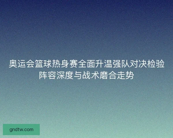 奥运会篮球热身赛全面升温强队对决检验阵容深度与战术磨合走势 奥运会篮球热身赛全面升温强队对决检验阵容深度与战术磨合走势