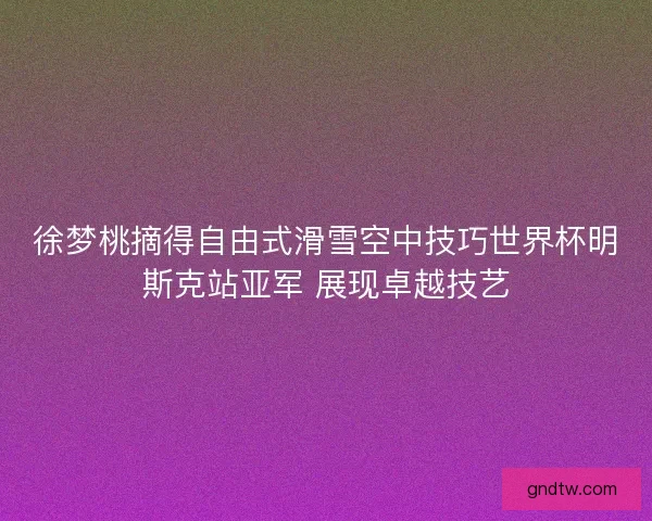 徐梦桃摘得自由式滑雪空中技巧世界杯明斯克站亚军 展现卓越技艺