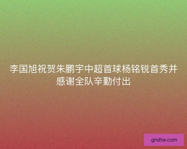 李国旭祝贺朱鹏宇中超首球杨铭锐首秀并感谢全队辛勤付出