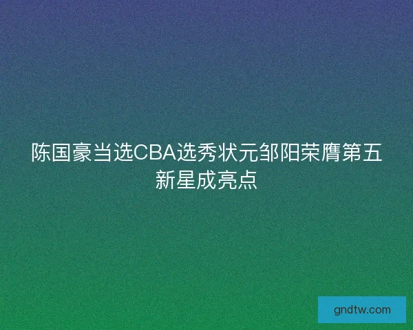 陈国豪当选CBA选秀状元邹阳荣膺第五新星成亮点 陈国豪当选CBA选秀状元邹阳荣膺第五新星成亮点