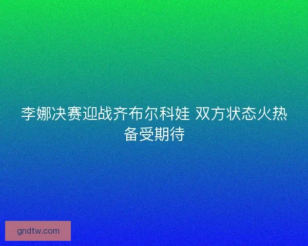 李娜决赛迎战齐布尔科娃 双方状态火热备受期待