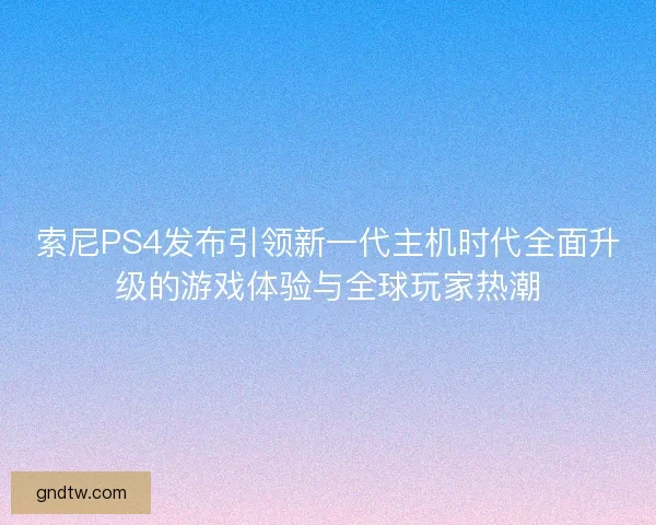 索尼PS4发布引领新一代主机时代全面升级的游戏体验与全球玩家热潮