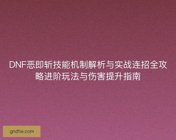DNF恶即斩技能机制解析与实战连招全攻略进阶玩法与伤害提升指南