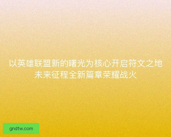 以英雄联盟新的曙光为核心开启符文之地未来征程全新篇章荣耀战火 以英雄联盟新的曙光为核心开启符文之地未来征程全新篇章荣耀战火