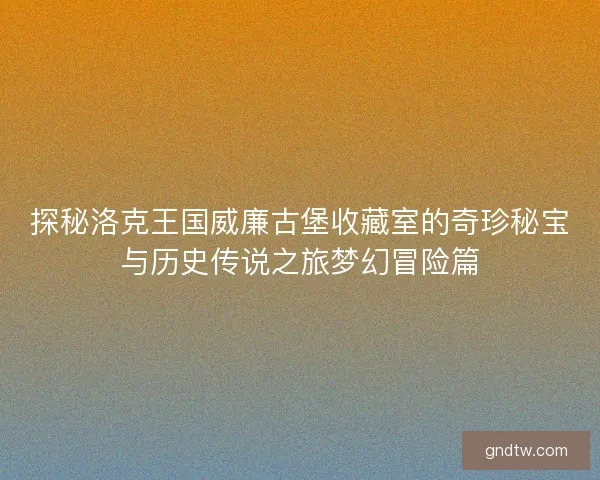 探秘洛克王国威廉古堡收藏室的奇珍秘宝与历史传说之旅梦幻冒险篇