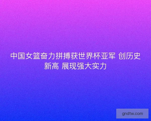 中国女篮奋力拼搏获世界杯亚军 创历史新高 展现强大实力 中国女篮奋力拼搏获世界杯亚军 创历史新高 展现强大实力