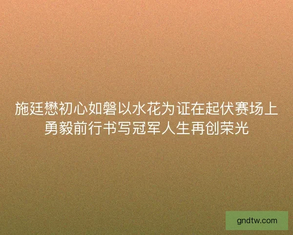 施廷懋初心如磐以水花为证在起伏赛场上勇毅前行书写冠军人生再创荣光