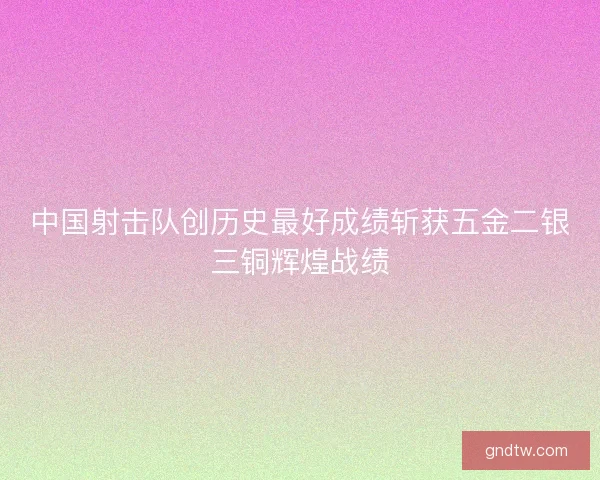 中国射击队创历史最好成绩斩获五金二银三铜辉煌战绩