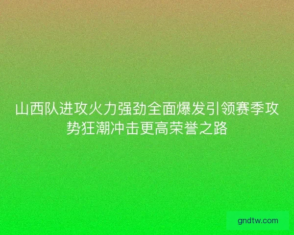 山西队进攻火力强劲全面爆发引领赛季攻势狂潮冲击更高荣誉之路