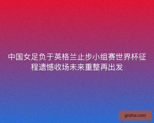 中国女足负于英格兰止步小组赛世界杯征程遗憾收场未来重整再出发 中国女足负于英格兰止步小组赛世界杯征程遗憾收场未来重整再出发