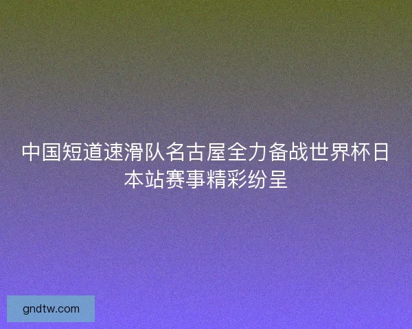 中国短道速滑队名古屋全力备战世界杯日本站赛事精彩纷呈 中国短道速滑队名古屋全力备战世界杯日本站赛事精彩纷呈