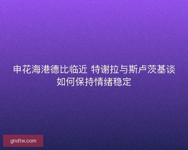 申花海港德比临近 特谢拉与斯卢茨基谈如何保持情绪稳定 申花海港德比临近 特谢拉与斯卢茨基谈如何保持情绪稳定