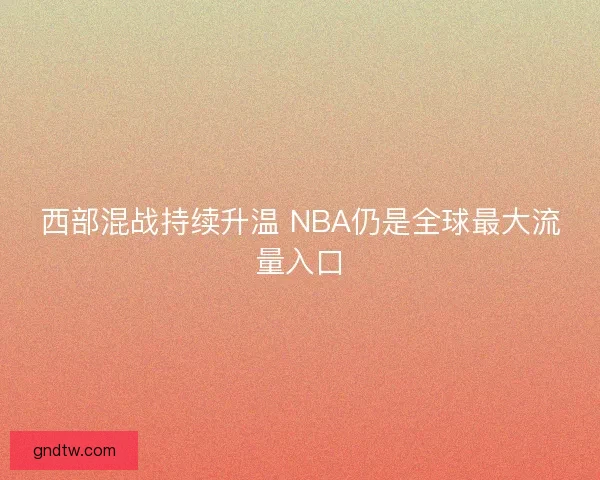 西部混战持续升温 NBA仍是全球最大流量入口 西部混战持续升温 NBA仍是全球最大流量入口