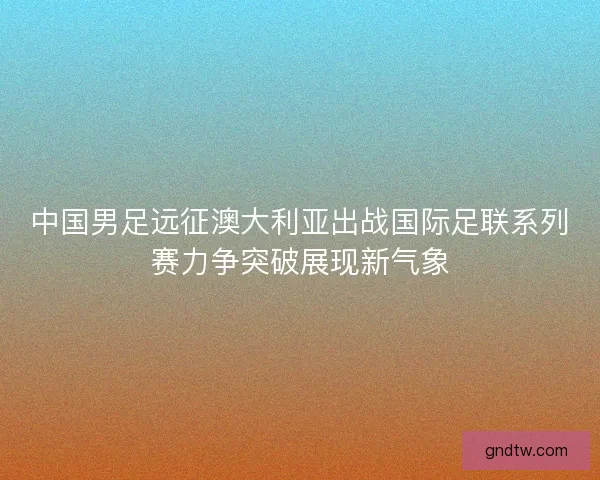 中国男足远征澳大利亚出战国际足联系列赛力争突破展现新气象 中国男足远征澳大利亚出战国际足联系列赛力争突破展现新气象